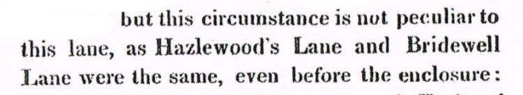 But this circumstance is not particular to this lane, as Hazelwood's Lane and Bridewell Lane were the same, even before the enclosure