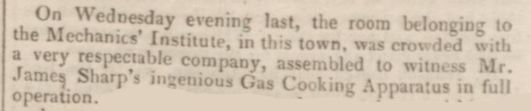 “On Wednesday evening last, the room belonging to the Mechanics’ Institute, in this town, was crowded with a very respectable company, assembled to witness Mr James Sharp’s ingenious Gas Cooking Apparatus in full operation.”